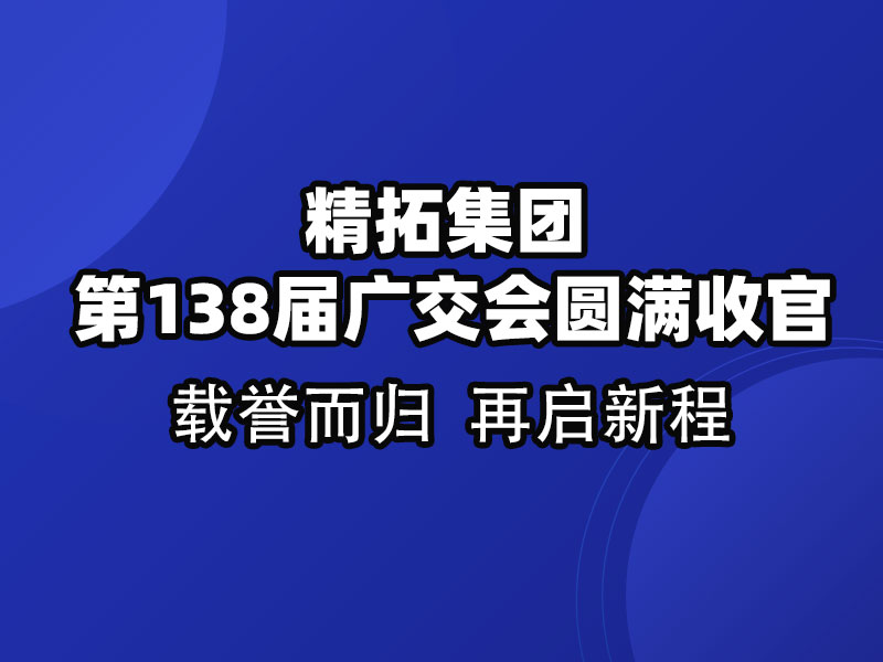 載譽(yù)而歸，鏈接全球 | 精拓集團(tuán)第138屆廣交會圓滿收官